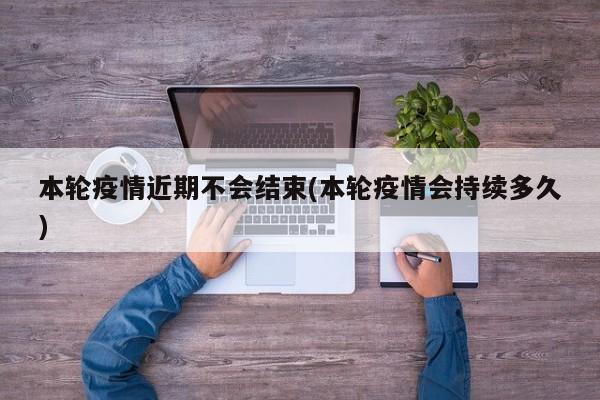 本轮疫情近期不会结束(本轮疫情会持续多久)