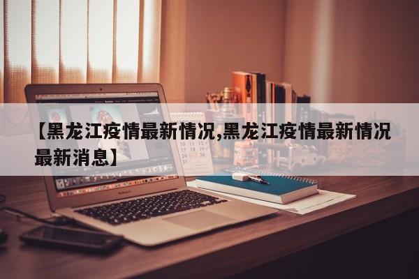 【黑龙江疫情最新情况,黑龙江疫情最新情况 最新消息】