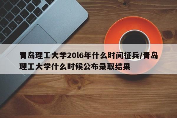 青岛理工大学20l6年什么时间征兵/青岛理工大学什么时候公布录取结果