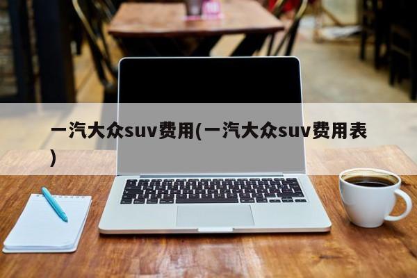 一汽大众suv费用(一汽大众suv费用表)