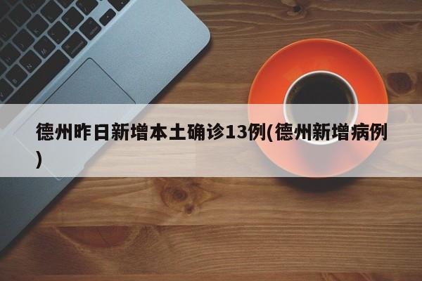 德州昨日新增本土确诊13例(德州新增病例)