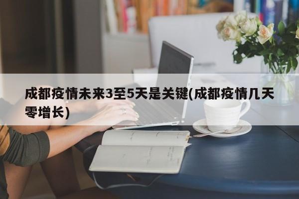 成都疫情未来3至5天是关键(成都疫情几天零增长)