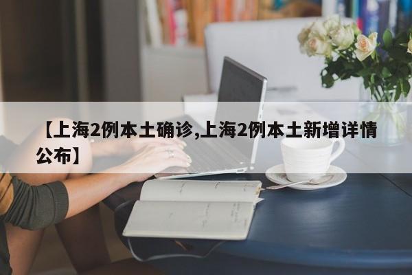 【上海2例本土确诊,上海2例本土新增详情公布】
