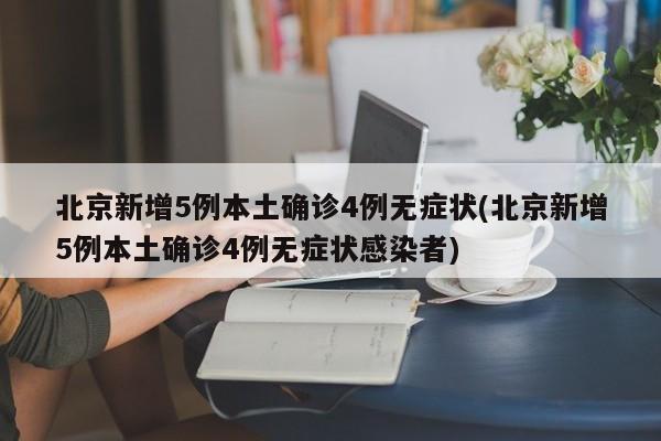 北京新增5例本土确诊4例无症状(北京新增5例本土确诊4例无症状感染者)