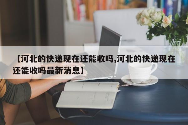 【河北的快递现在还能收吗,河北的快递现在还能收吗最新消息】