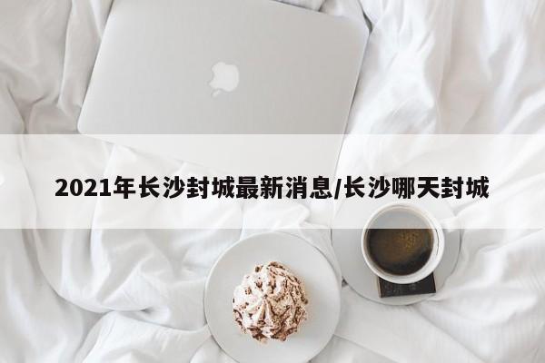 2021年长沙封城最新消息/长沙哪天封城
