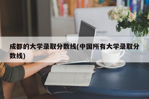 成都的大学录取分数线(中国所有大学录取分数线)