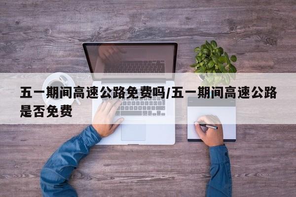 五一期间高速公路免费吗/五一期间高速公路是否免费