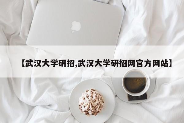 【武汉大学研招,武汉大学研招网官方网站】