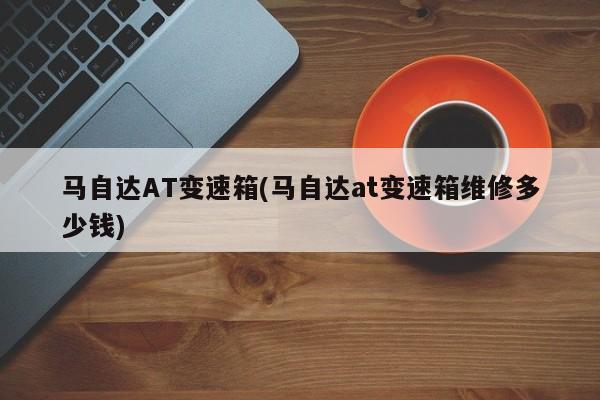 马自达AT变速箱(马自达at变速箱维修多少钱)