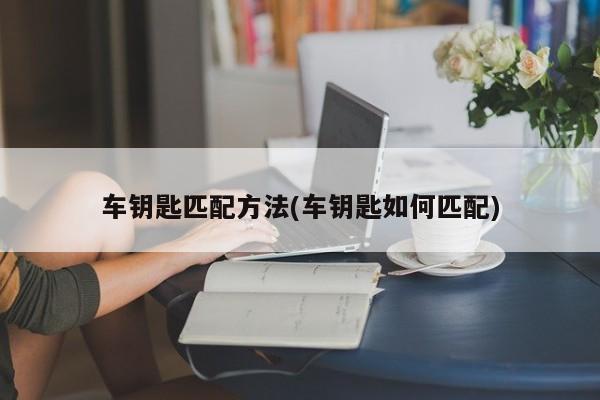车钥匙匹配方法(车钥匙如何匹配)