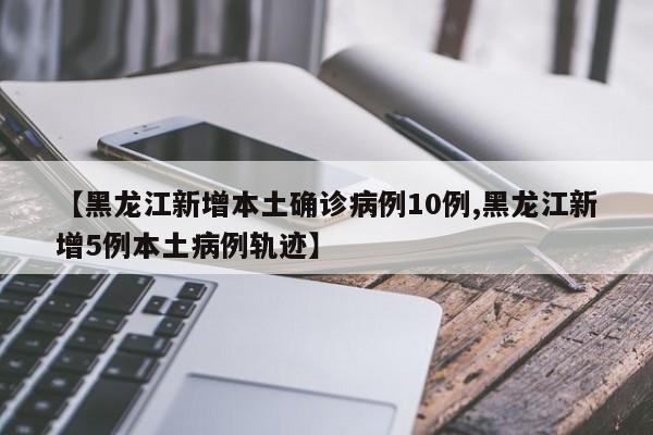 【黑龙江新增本土确诊病例10例,黑龙江新增5例本土病例轨迹】