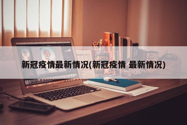新冠疫情最新情况(新冠疫情 最新情况)