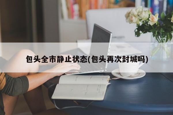 包头全市静止状态(包头再次封城吗)
