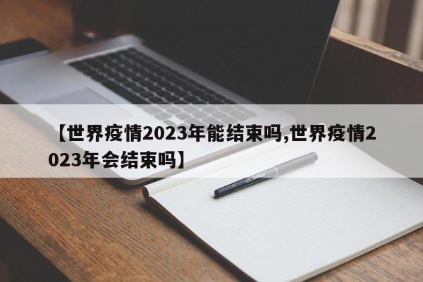 【世界疫情2023年能结束吗,世界疫情2023年会结束吗】