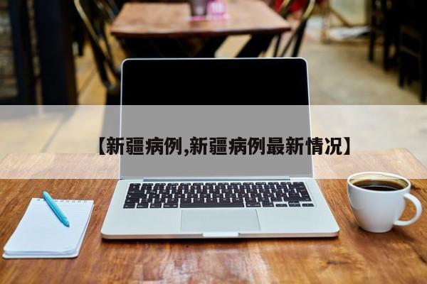 【新疆病例,新疆病例最新情况】