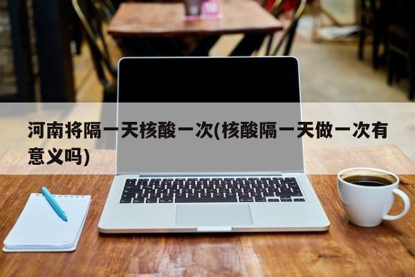 河南将隔一天核酸一次(核酸隔一天做一次有意义吗)