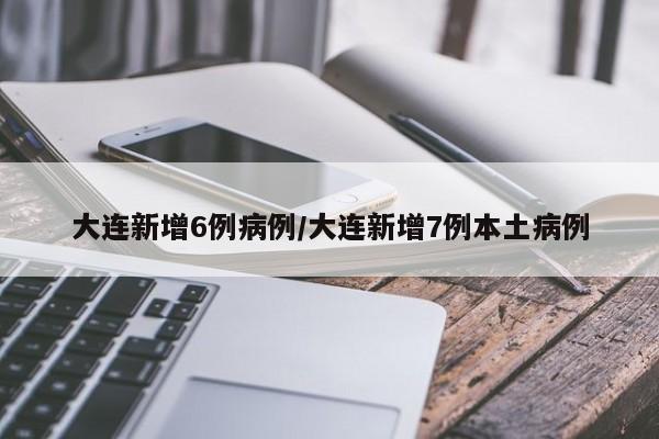 大连新增6例病例/大连新增7例本土病例