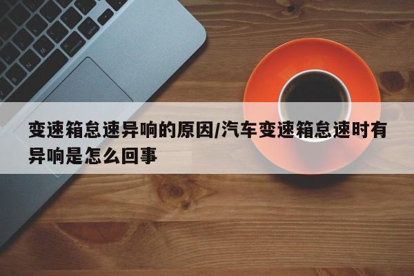 变速箱怠速异响的原因/汽车变速箱怠速时有异响是怎么回事