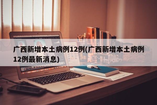 广西新增本土病例12例(广西新增本土病例12例最新消息)