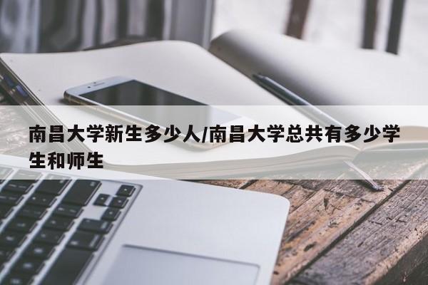 南昌大学新生多少人/南昌大学总共有多少学生和师生